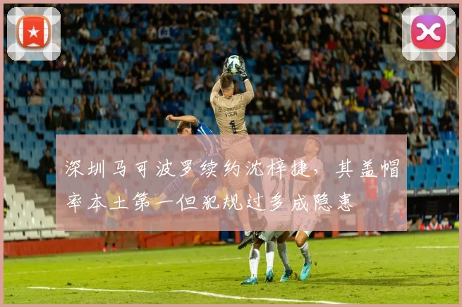 深圳马可波罗续约沈梓捷，其盖帽率本土第一但犯规过多成隐患