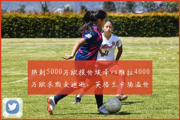 热刺5000万欧报价埃泽vs维拉4000万欧求购麦迪逊,英格兰中场溢价竞争