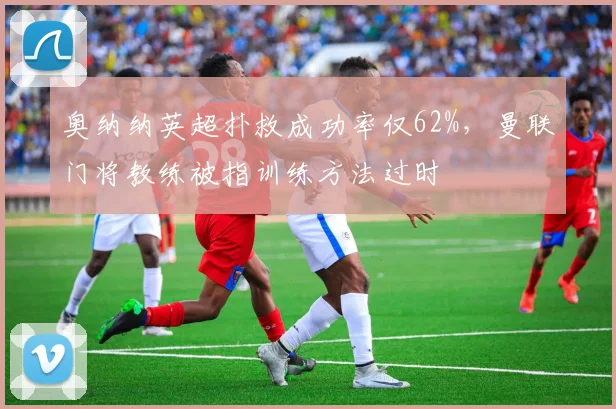 奥纳纳英超扑救成功率仅62%,曼联门将教练被指训练方法过时