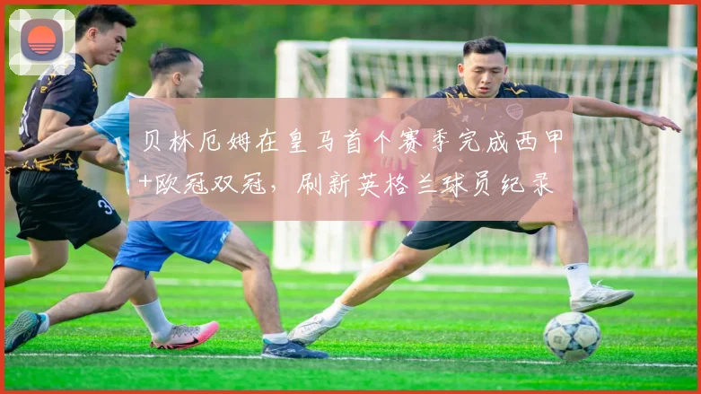 贝林厄姆在皇马首个赛季完成西甲+欧冠双冠，刷新英格兰球员纪录